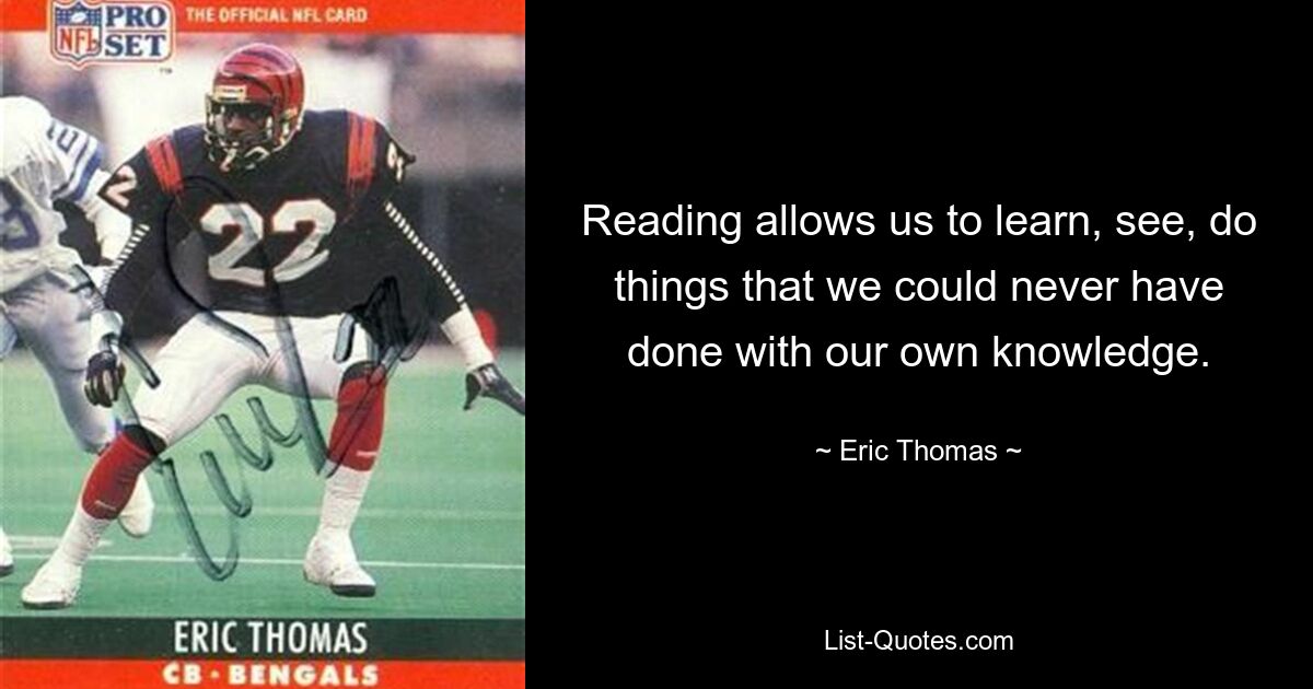 Reading allows us to learn, see, do things that we could never have done with our own knowledge. — © Eric Thomas