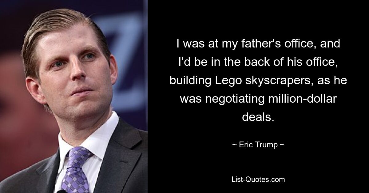 I was at my father's office, and I'd be in the back of his office, building Lego skyscrapers, as he was negotiating million-dollar deals. — © Eric Trump