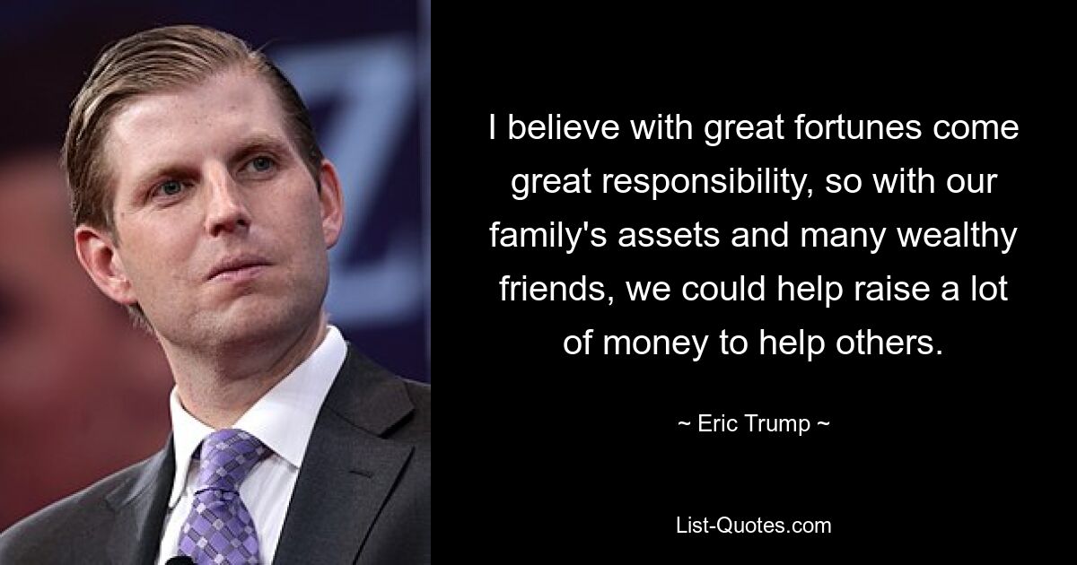 I believe with great fortunes come great responsibility, so with our family's assets and many wealthy friends, we could help raise a lot of money to help others. — © Eric Trump