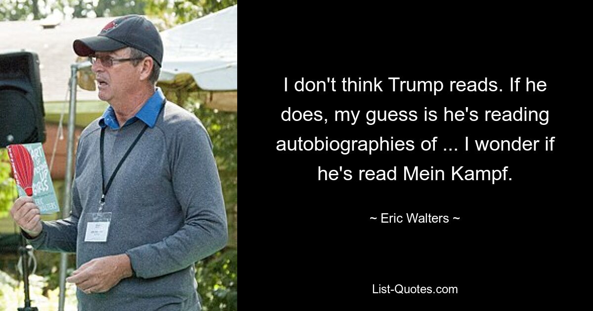 I don't think Trump reads. If he does, my guess is he's reading autobiographies of ... I wonder if he's read Mein Kampf. — © Eric Walters