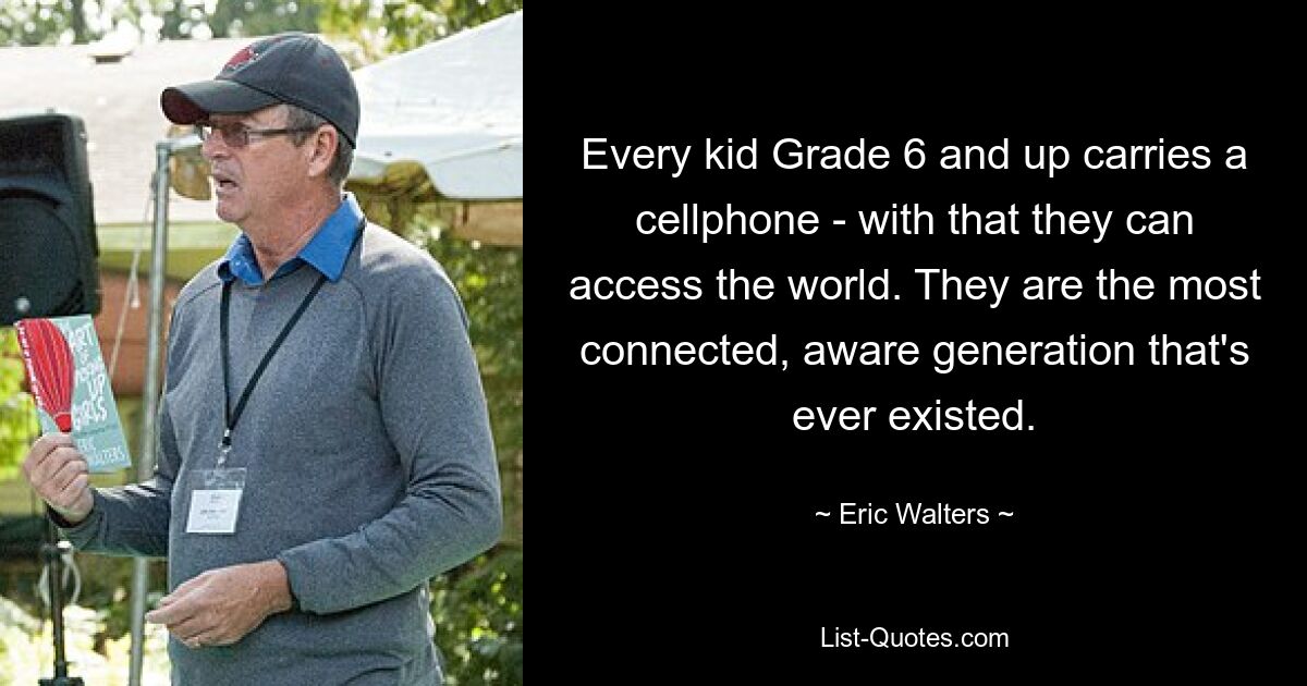 Every kid Grade 6 and up carries a cellphone - with that they can access the world. They are the most connected, aware generation that's ever existed. — © Eric Walters