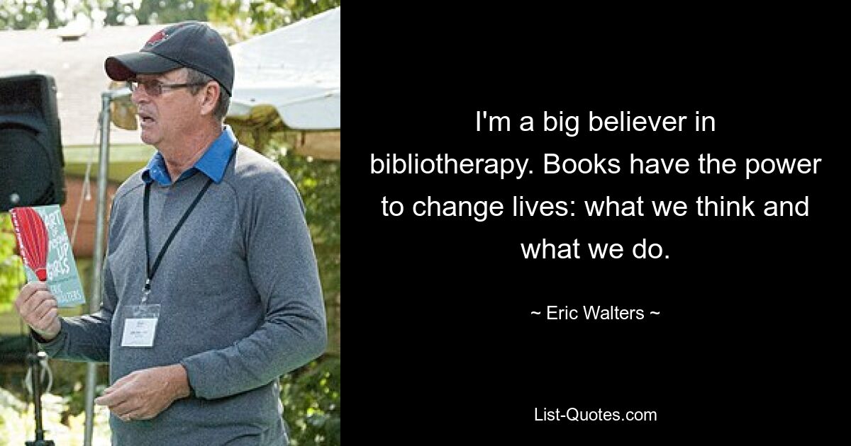 I'm a big believer in bibliotherapy. Books have the power to change lives: what we think and what we do. — © Eric Walters