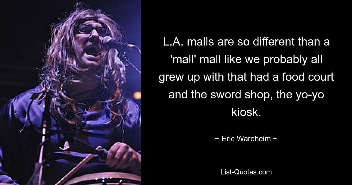 L.A. malls are so different than a 'mall' mall like we probably all grew up with that had a food court and the sword shop, the yo-yo kiosk. — © Eric Wareheim