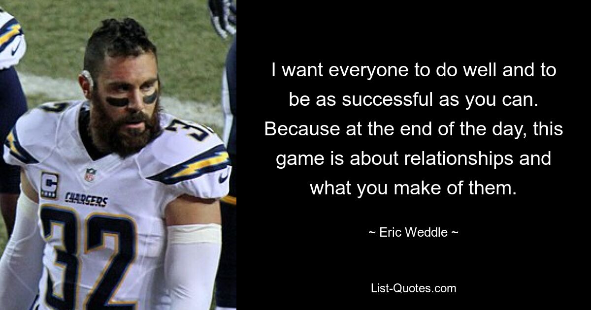 I want everyone to do well and to be as successful as you can. Because at the end of the day, this game is about relationships and what you make of them. — © Eric Weddle