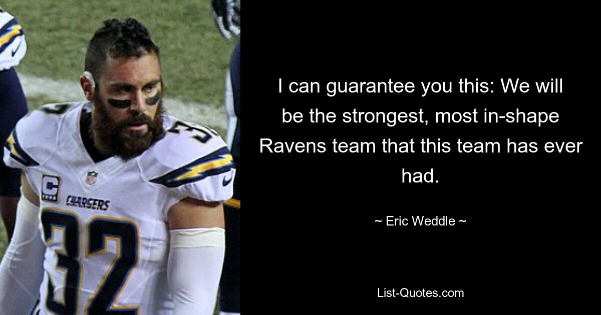 I can guarantee you this: We will be the strongest, most in-shape Ravens team that this team has ever had. — © Eric Weddle