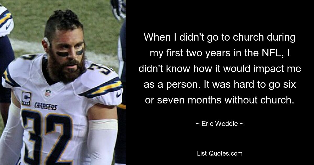 When I didn't go to church during my first two years in the NFL, I didn't know how it would impact me as a person. It was hard to go six or seven months without church. — © Eric Weddle