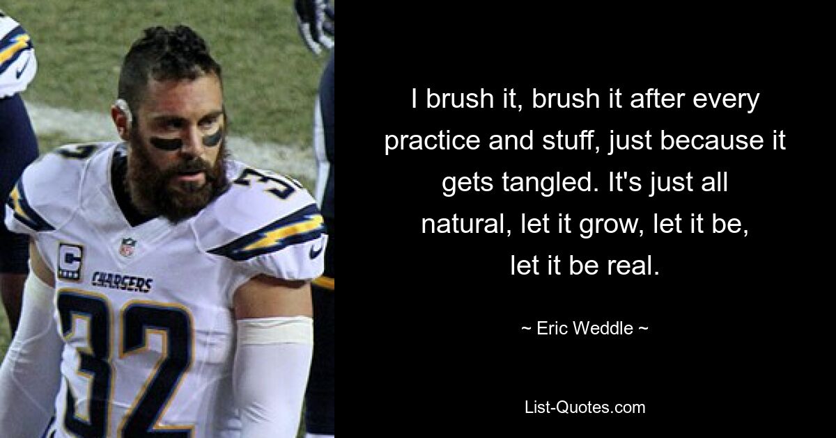 I brush it, brush it after every practice and stuff, just because it gets tangled. It's just all natural, let it grow, let it be, let it be real. — © Eric Weddle