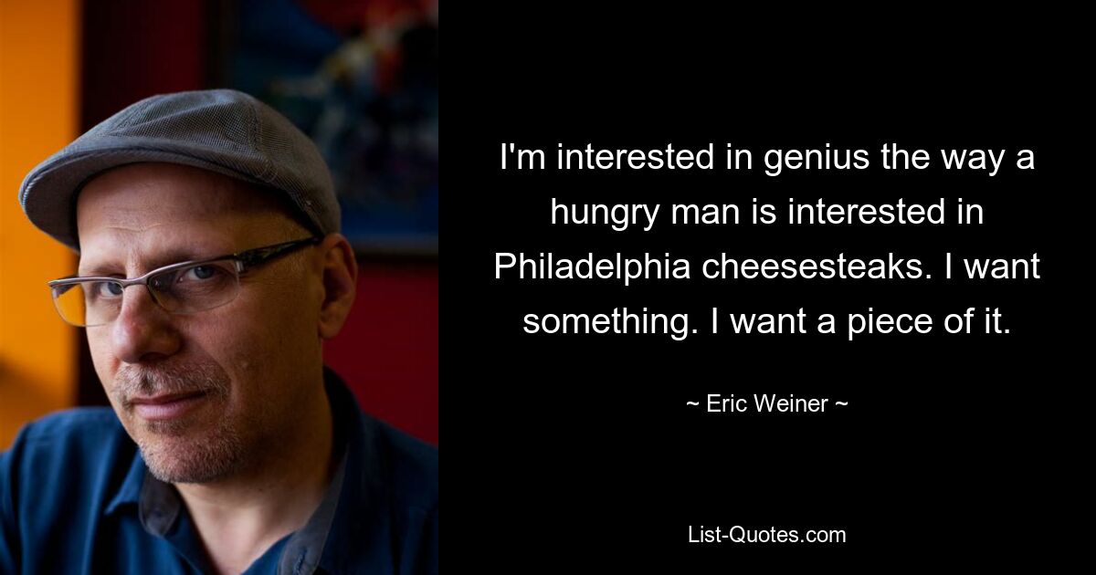 I'm interested in genius the way a hungry man is interested in Philadelphia cheesesteaks. I want something. I want a piece of it. — © Eric Weiner