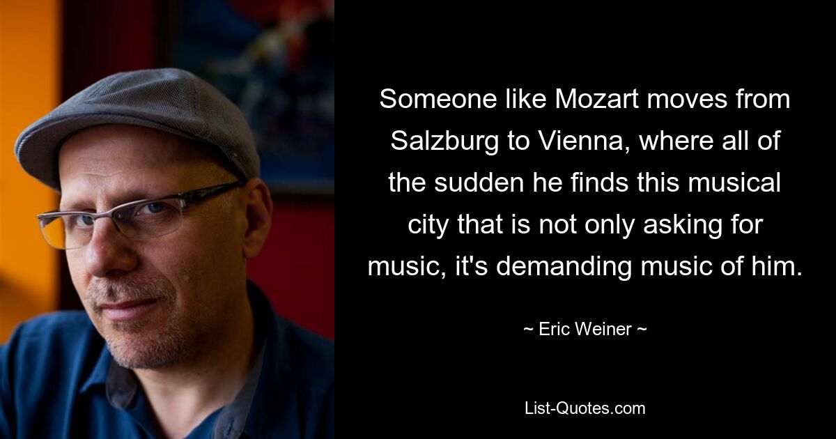 Someone like Mozart moves from Salzburg to Vienna, where all of the sudden he finds this musical city that is not only asking for music, it's demanding music of him. — © Eric Weiner