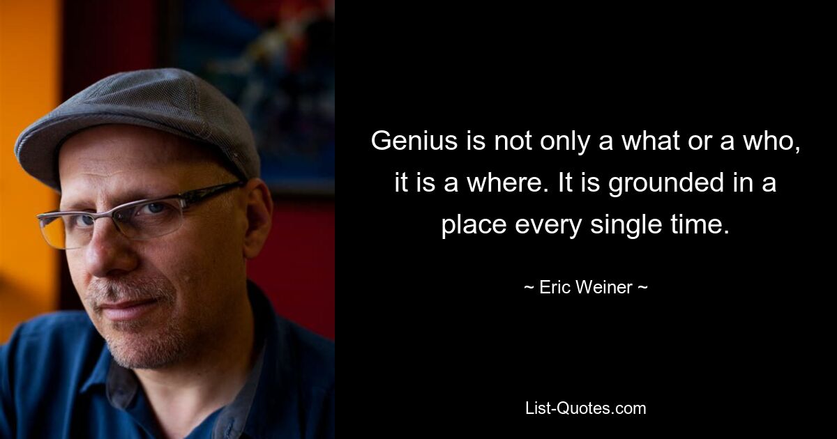 Genius is not only a what or a who, it is a where. It is grounded in a place every single time. — © Eric Weiner