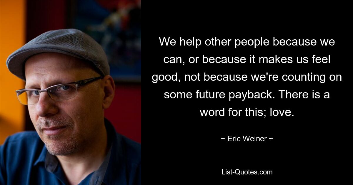 We help other people because we can, or because it makes us feel good, not because we're counting on some future payback. There is a word for this; love. — © Eric Weiner