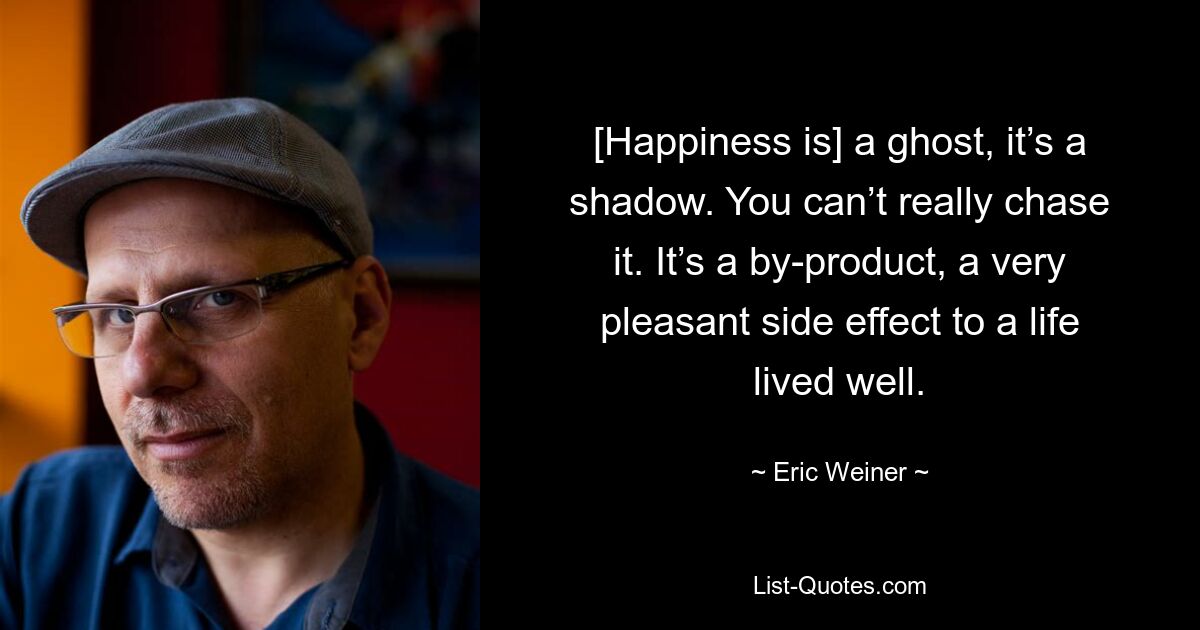 [Happiness is] a ghost, it’s a shadow. You can’t really chase it. It’s a by-product, a very pleasant side effect to a life lived well. — © Eric Weiner