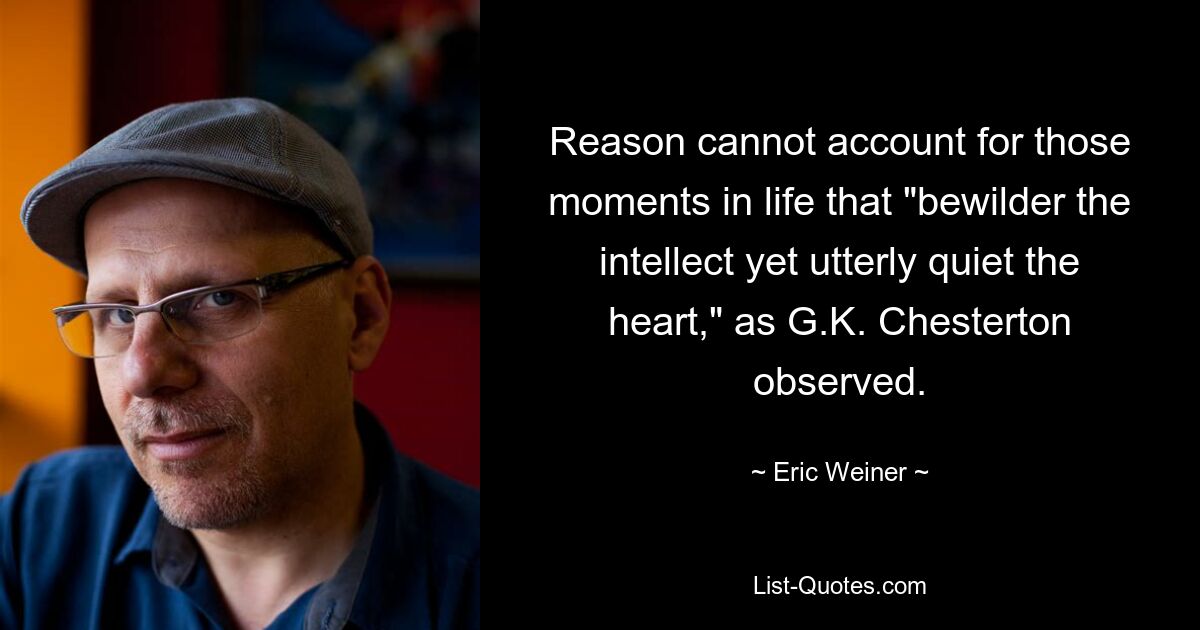 Reason cannot account for those moments in life that "bewilder the intellect yet utterly quiet the heart," as G.K. Chesterton observed. — © Eric Weiner