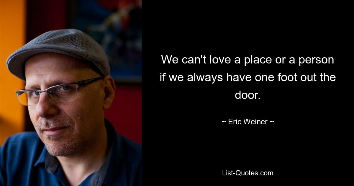 We can't love a place or a person if we always have one foot out the door. — © Eric Weiner