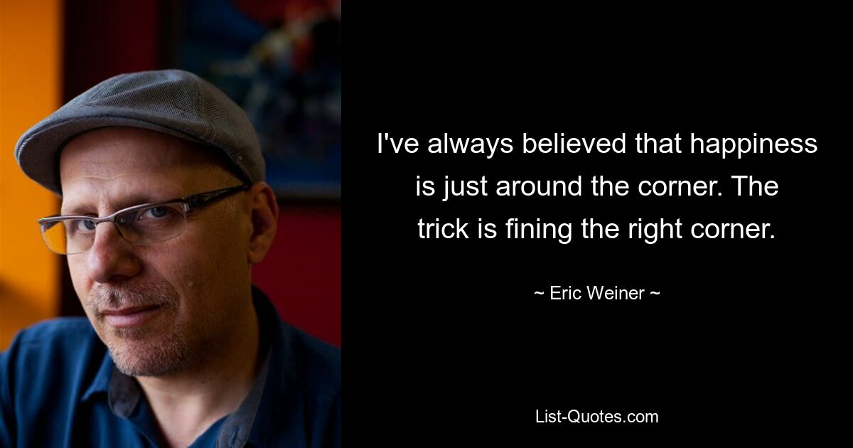 I've always believed that happiness is just around the corner. The trick is fining the right corner. — © Eric Weiner