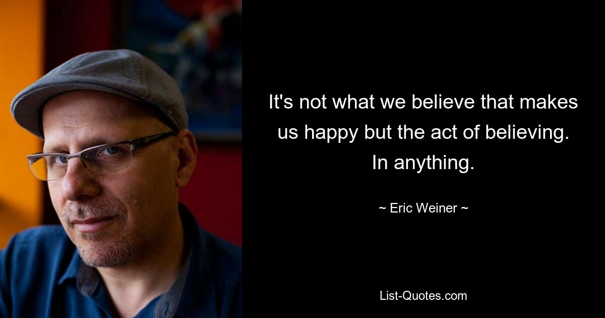 It's not what we believe that makes us happy but the act of believing. In anything. — © Eric Weiner