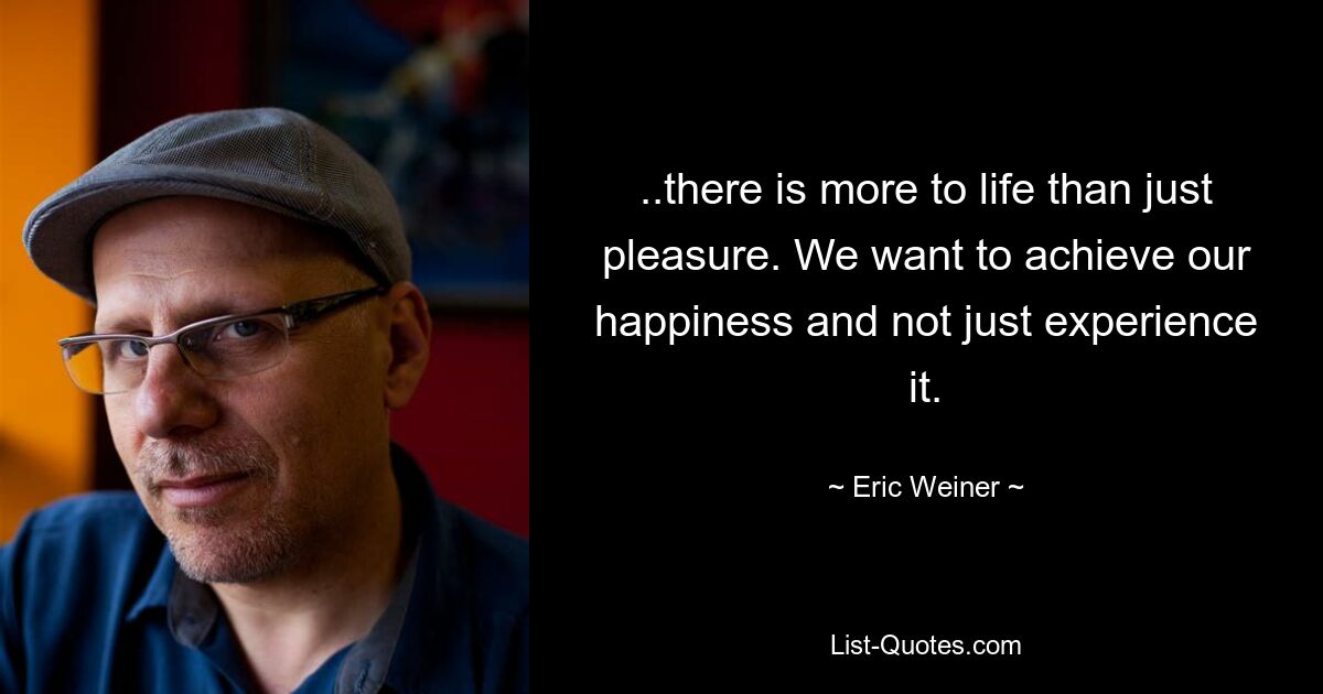 ..there is more to life than just pleasure. We want to achieve our happiness and not just experience it. — © Eric Weiner