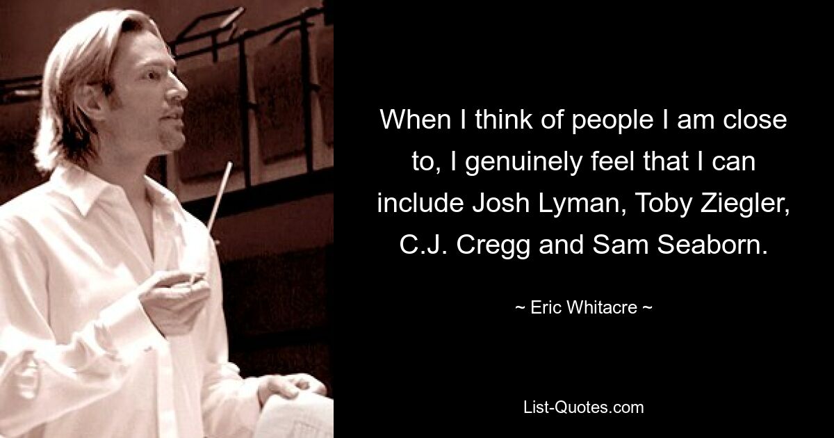 When I think of people I am close to, I genuinely feel that I can include Josh Lyman, Toby Ziegler, C.J. Cregg and Sam Seaborn. — © Eric Whitacre