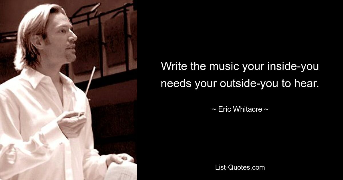 Write the music your inside-you needs your outside-you to hear. — © Eric Whitacre