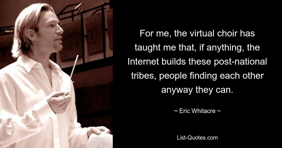 For me, the virtual choir has taught me that, if anything, the Internet builds these post-national tribes, people finding each other anyway they can. — © Eric Whitacre