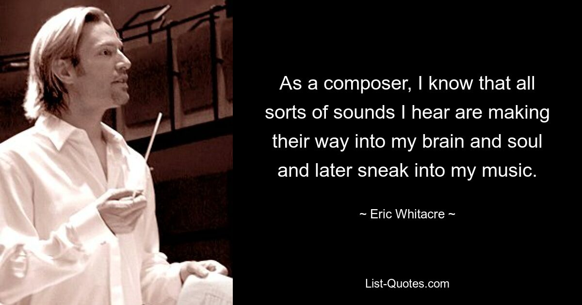 As a composer, I know that all sorts of sounds I hear are making their way into my brain and soul and later sneak into my music. — © Eric Whitacre