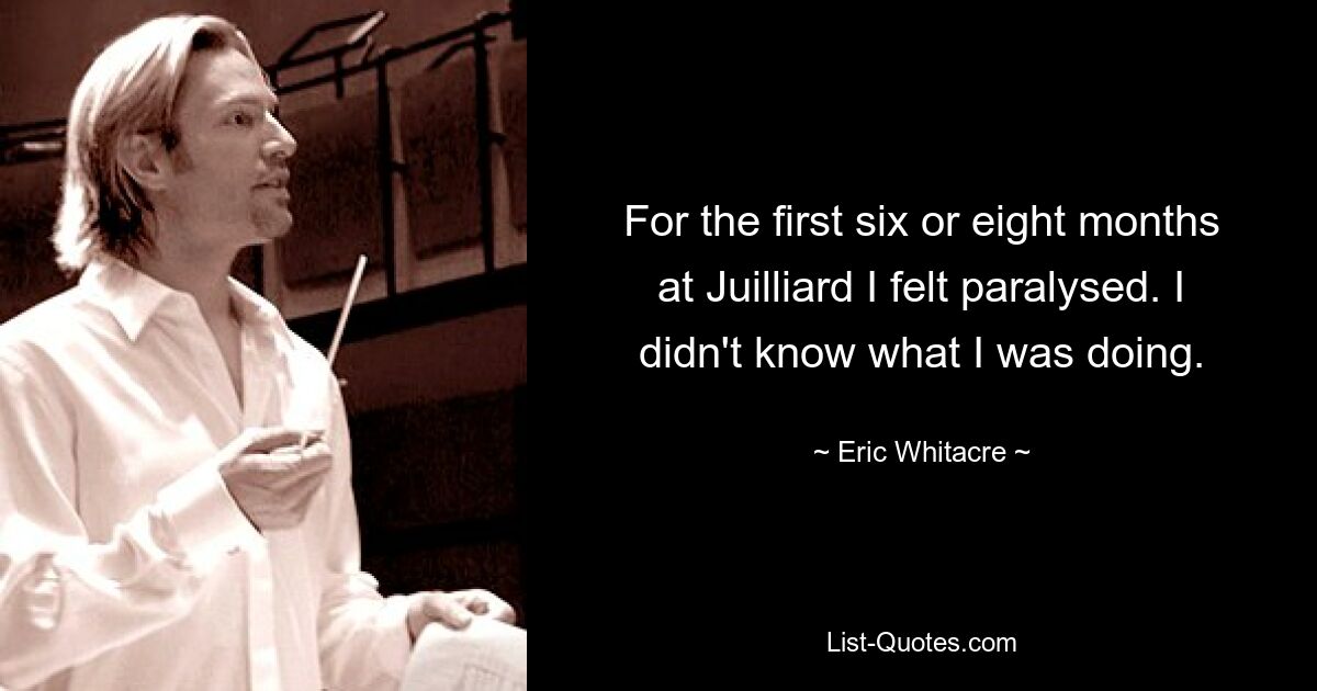 For the first six or eight months at Juilliard I felt paralysed. I didn't know what I was doing. — © Eric Whitacre