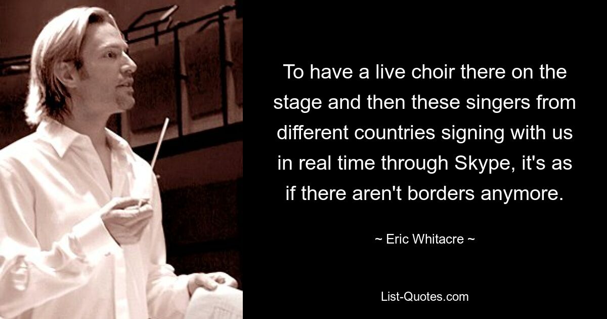 To have a live choir there on the stage and then these singers from different countries signing with us in real time through Skype, it's as if there aren't borders anymore. — © Eric Whitacre