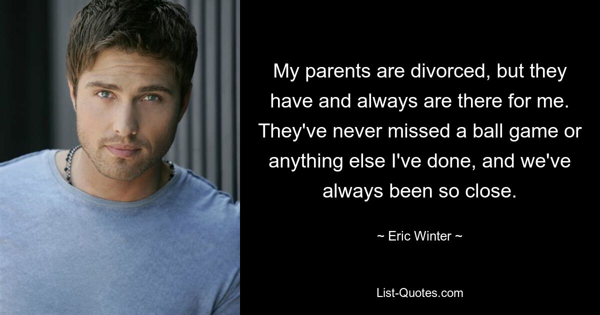 My parents are divorced, but they have and always are there for me. They've never missed a ball game or anything else I've done, and we've always been so close. — © Eric Winter