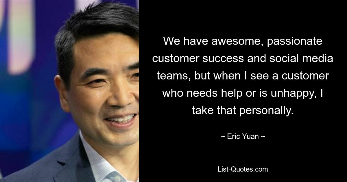 We have awesome, passionate customer success and social media teams, but when I see a customer who needs help or is unhappy, I take that personally. — © Eric Yuan