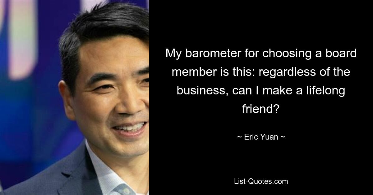 My barometer for choosing a board member is this: regardless of the business, can I make a lifelong friend? — © Eric Yuan