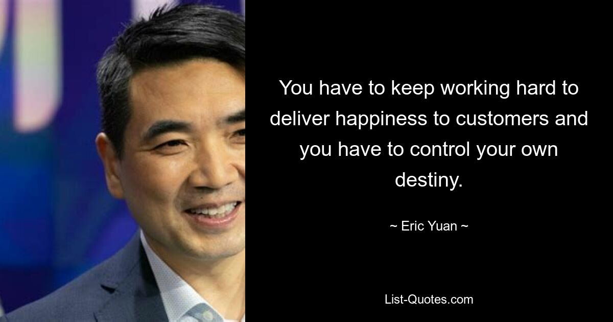 You have to keep working hard to deliver happiness to customers and you have to control your own destiny. — © Eric Yuan