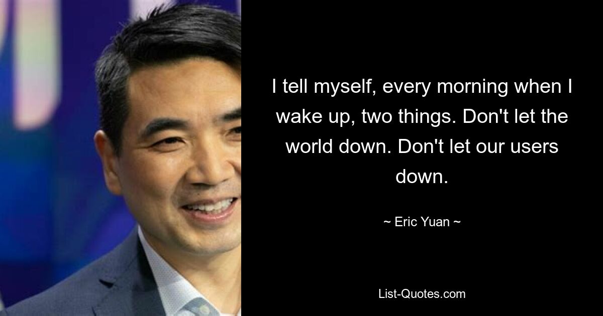 I tell myself, every morning when I wake up, two things. Don't let the world down. Don't let our users down. — © Eric Yuan