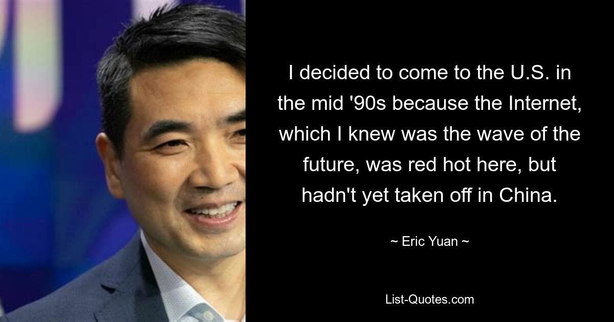 I decided to come to the U.S. in the mid '90s because the Internet, which I knew was the wave of the future, was red hot here, but hadn't yet taken off in China. — © Eric Yuan