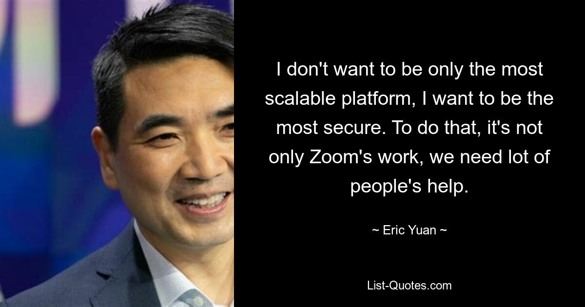 I don't want to be only the most scalable platform, I want to be the most secure. To do that, it's not only Zoom's work, we need lot of people's help. — © Eric Yuan