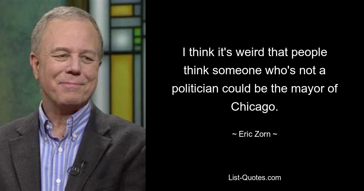 I think it's weird that people think someone who's not a politician could be the mayor of Chicago. — © Eric Zorn