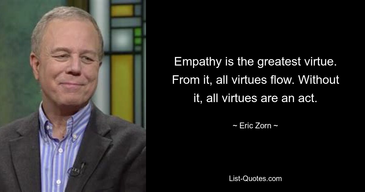 Empathy is the greatest virtue. From it, all virtues flow. Without it, all virtues are an act. — © Eric Zorn