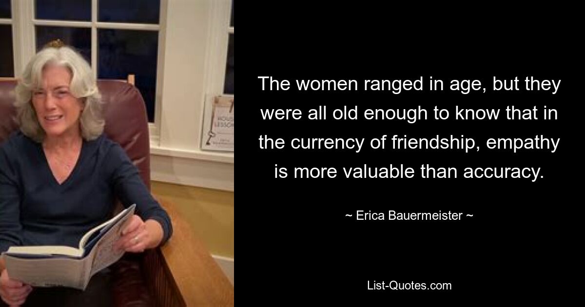 The women ranged in age, but they were all old enough to know that in the currency of friendship, empathy is more valuable than accuracy. — © Erica Bauermeister