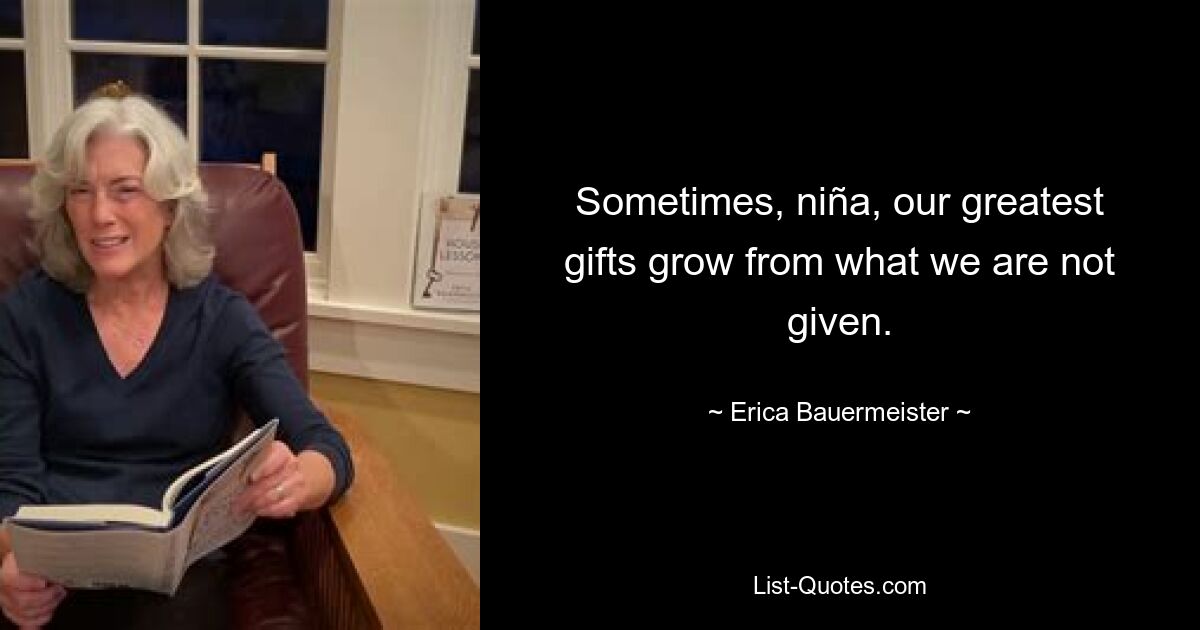 Sometimes, niña, our greatest gifts grow from what we are not given. — © Erica Bauermeister