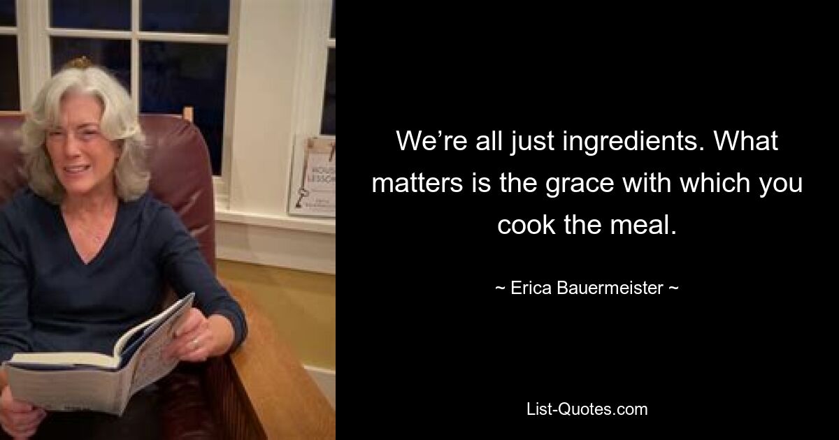 We’re all just ingredients. What matters is the grace with which you cook the meal. — © Erica Bauermeister