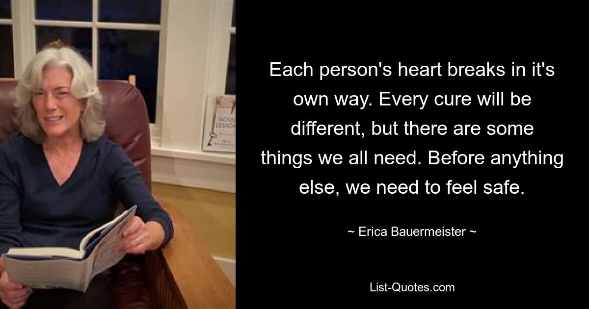 Each person's heart breaks in it's own way. Every cure will be different, but there are some things we all need. Before anything else, we need to feel safe. — © Erica Bauermeister