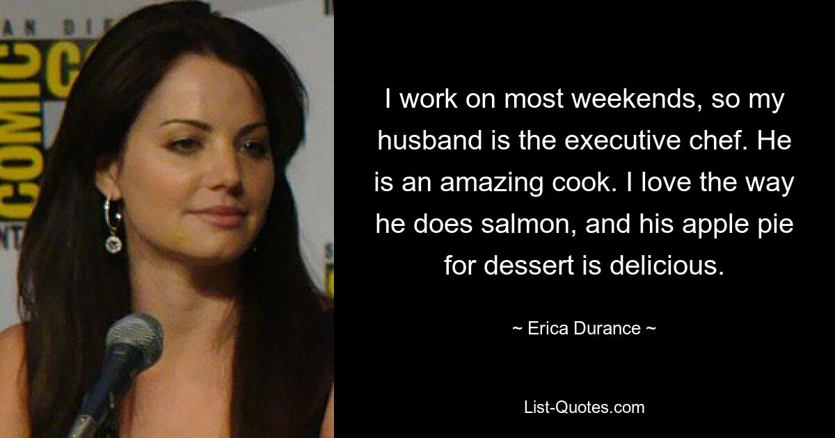 I work on most weekends, so my husband is the executive chef. He is an amazing cook. I love the way he does salmon, and his apple pie for dessert is delicious. — © Erica Durance