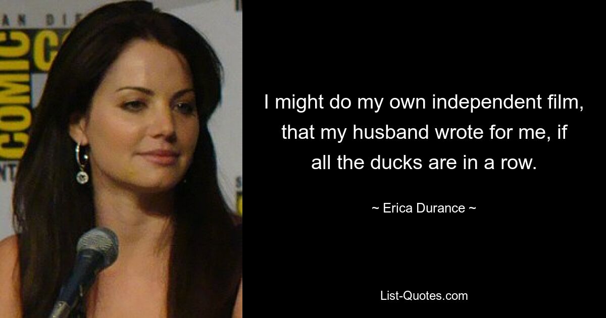 I might do my own independent film, that my husband wrote for me, if all the ducks are in a row. — © Erica Durance