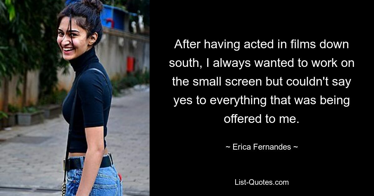 After having acted in films down south, I always wanted to work on the small screen but couldn't say yes to everything that was being offered to me. — © Erica Fernandes