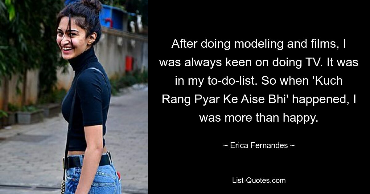 After doing modeling and films, I was always keen on doing TV. It was in my to-do-list. So when 'Kuch Rang Pyar Ke Aise Bhi' happened, I was more than happy. — © Erica Fernandes