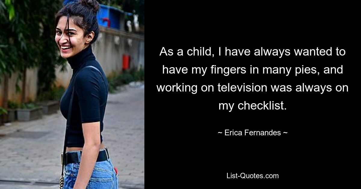 As a child, I have always wanted to have my fingers in many pies, and working on television was always on my checklist. — © Erica Fernandes