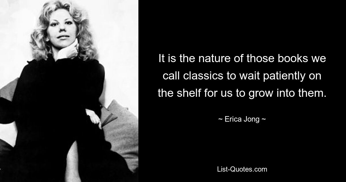 It is the nature of those books we call classics to wait patiently on the shelf for us to grow into them. — © Erica Jong