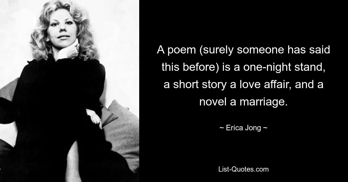 A poem (surely someone has said this before) is a one-night stand, a short story a love affair, and a novel a marriage. — © Erica Jong