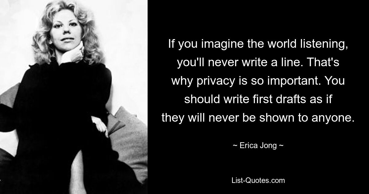 If you imagine the world listening, you'll never write a line. That's why privacy is so important. You should write first drafts as if they will never be shown to anyone. — © Erica Jong