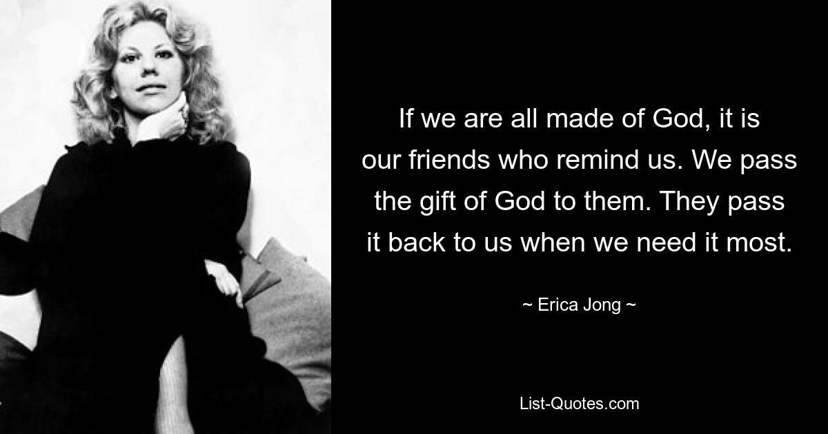 If we are all made of God, it is our friends who remind us. We pass the gift of God to them. They pass it back to us when we need it most. — © Erica Jong