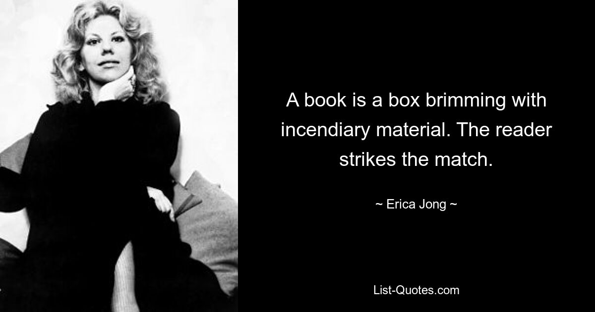 A book is a box brimming with incendiary material. The reader strikes the match. — © Erica Jong